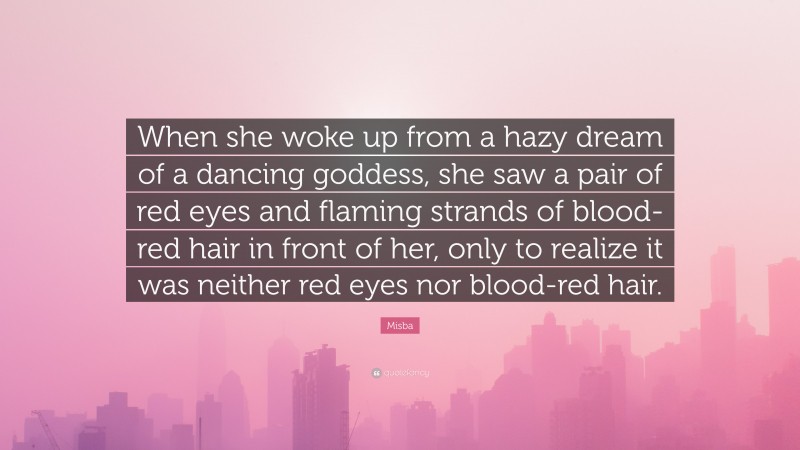 Misba Quote: “When she woke up from a hazy dream of a dancing goddess, she saw a pair of red eyes and flaming strands of blood-red hair in front of her, only to realize it was neither red eyes nor blood-red hair.”