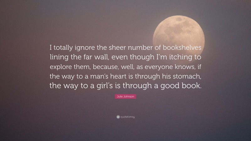 Julie Johnson Quote: “I totally ignore the sheer number of bookshelves lining the far wall, even though I’m itching to explore them, because, well, as everyone knows, if the way to a man’s heart is through his stomach, the way to a girl’s is through a good book.”