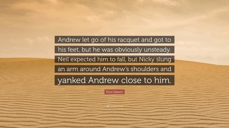 Nora Sakavic Quote: “Andrew let go of his racquet and got to his feet, but he was obviously unsteady. Neil expected him to fall, but Nicky slung an arm around Andrew’s shoulders and yanked Andrew close to him.”