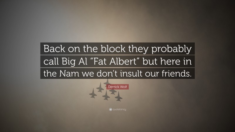 Derrick Wolf Quote: “Back on the block they probably call Big Al “Fat Albert” but here in the Nam we don’t insult our friends.”
