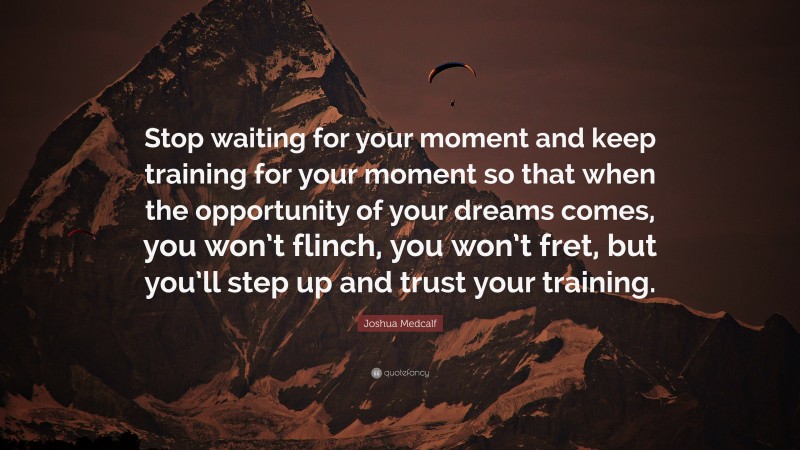 Joshua Medcalf Quote: “Stop waiting for your moment and keep training for your moment so that when the opportunity of your dreams comes, you won’t flinch, you won’t fret, but you’ll step up and trust your training.”