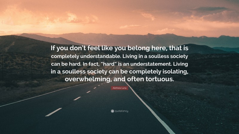 Aletheia Luna Quote: “If you don’t feel like you belong here, that is completely understandable. Living in a soulless society can be hard. In fact, “hard” is an understatement. Living in a soulless society can be completely isolating, overwhelming, and often tortuous.”