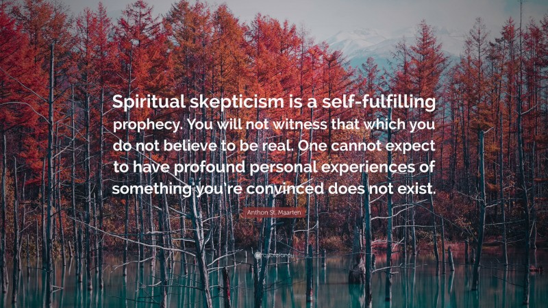 Anthon St. Maarten Quote: “Spiritual skepticism is a self-fulfilling prophecy. You will not witness that which you do not believe to be real. One cannot expect to have profound personal experiences of something you’re convinced does not exist.”