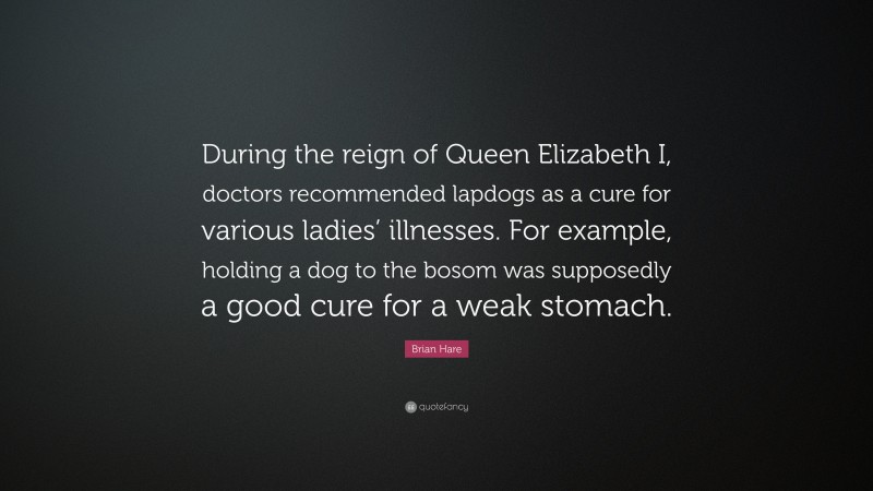 Brian Hare Quote: “During the reign of Queen Elizabeth I, doctors recommended lapdogs as a cure for various ladies’ illnesses. For example, holding a dog to the bosom was supposedly a good cure for a weak stomach.”