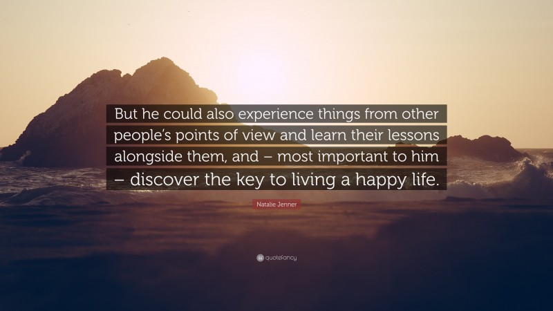 Natalie Jenner Quote: “But he could also experience things from other people’s points of view and learn their lessons alongside them, and – most important to him – discover the key to living a happy life.”