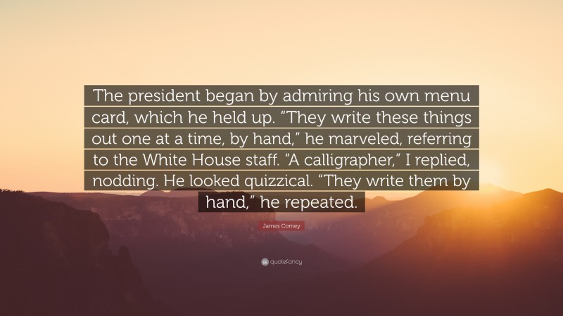 James Comey Quote: “The president began by admiring his own menu card, which he held up. “They write these things out one at a time, by hand,” he marveled, referring to the White House staff. “A calligrapher,” I replied, nodding. He looked quizzical. “They write them by hand,” he repeated.”