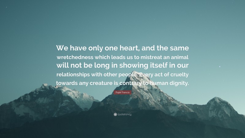 Pope Francis Quote: “We have only one heart, and the same wretchedness which leads us to mistreat an animal will not be long in showing itself in our relationships with other people. Every act of cruelty towards any creature is contrary to human dignity.”