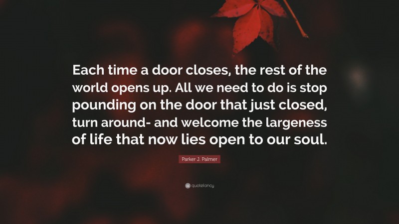 Parker J. Palmer Quote: “Each time a door closes, the rest of the world opens up. All we need to do is stop pounding on the door that just closed, turn around- and welcome the largeness of life that now lies open to our soul.”