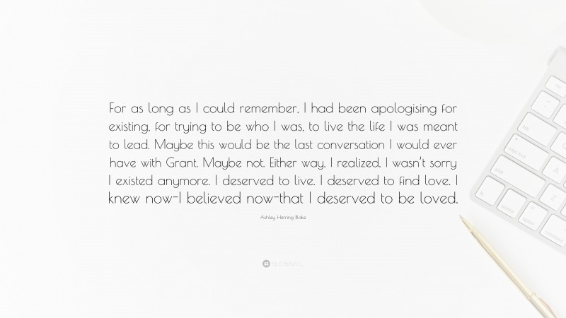 Ashley Herring Blake Quote: “For as long as I could remember, I had been apologising for existing, for trying to be who I was, to live the life I was meant to lead. Maybe this would be the last conversation I would ever have with Grant. Maybe not. Either way, I realized, I wasn’t sorry I existed anymore. I deserved to live. I deserved to find love. I knew now-I believed now-that I deserved to be loved.”