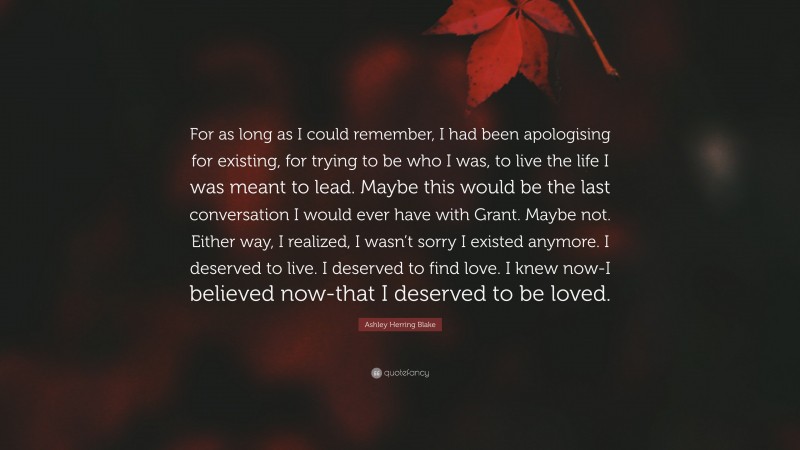 Ashley Herring Blake Quote: “For as long as I could remember, I had been apologising for existing, for trying to be who I was, to live the life I was meant to lead. Maybe this would be the last conversation I would ever have with Grant. Maybe not. Either way, I realized, I wasn’t sorry I existed anymore. I deserved to live. I deserved to find love. I knew now-I believed now-that I deserved to be loved.”