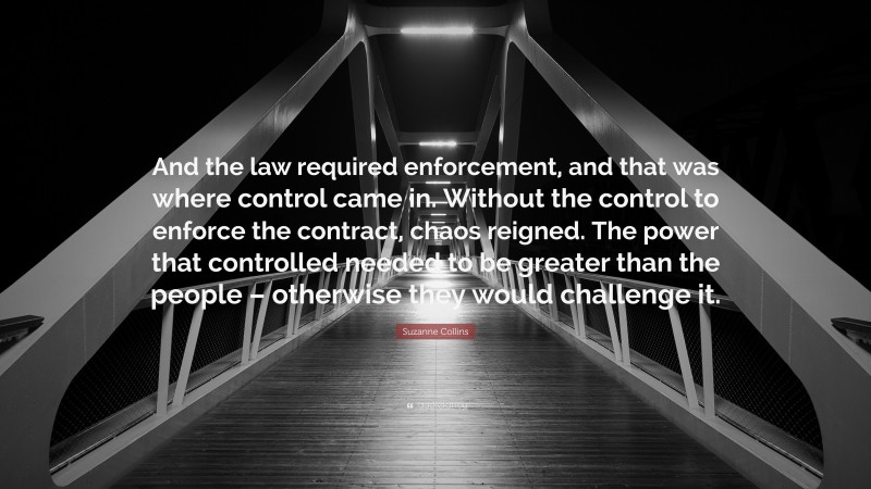Suzanne Collins Quote: “And the law required enforcement, and that was where control came in. Without the control to enforce the contract, chaos reigned. The power that controlled needed to be greater than the people – otherwise they would challenge it.”