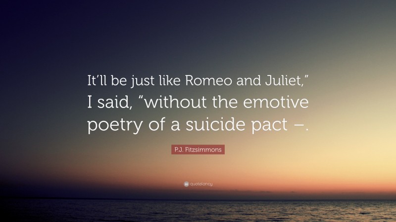 P.J. Fitzsimmons Quote: “It’ll be just like Romeo and Juliet,” I said, “without the emotive poetry of a suicide pact –.”