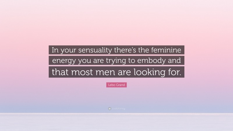 Lebo Grand Quote: “In your sensuality there’s the feminine energy you are trying to embody and that most men are looking for.”