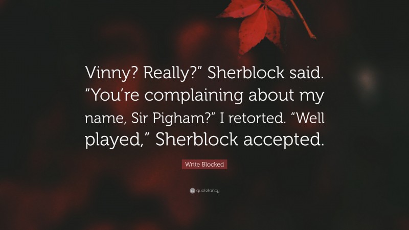 Write Blocked Quote: “Vinny? Really?” Sherblock said. “You’re complaining about my name, Sir Pigham?” I retorted. “Well played,” Sherblock accepted.”