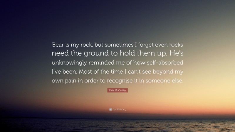 Kate McCarthy Quote: “Bear is my rock, but sometimes I forget even rocks need the ground to hold them up. He’s unknowingly reminded me of how self-absorbed I’ve been. Most of the time I can’t see beyond my own pain in order to recognise it in someone else.”