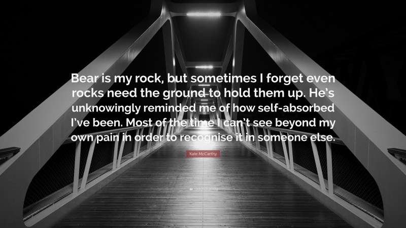Kate McCarthy Quote: “Bear is my rock, but sometimes I forget even rocks need the ground to hold them up. He’s unknowingly reminded me of how self-absorbed I’ve been. Most of the time I can’t see beyond my own pain in order to recognise it in someone else.”