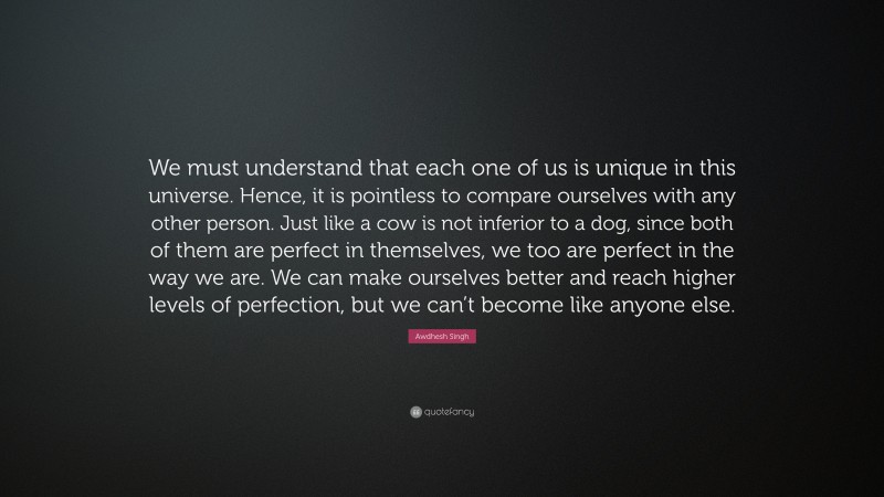 Awdhesh Singh Quote: “We must understand that each one of us is unique in this universe. Hence, it is pointless to compare ourselves with any other person. Just like a cow is not inferior to a dog, since both of them are perfect in themselves, we too are perfect in the way we are. We can make ourselves better and reach higher levels of perfection, but we can’t become like anyone else.”