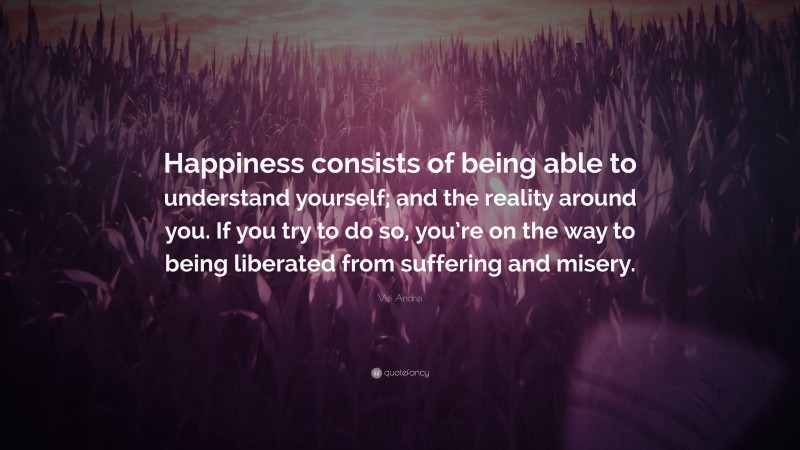Vizi Andrei Quote: “Happiness consists of being able to understand yourself; and the reality around you. If you try to do so, you’re on the way to being liberated from suffering and misery.”