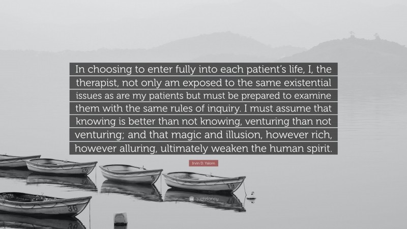 Irvin D. Yalom Quote: “In choosing to enter fully into each patient’s life, I, the therapist, not only am exposed to the same existential issues as are my patients but must be prepared to examine them with the same rules of inquiry. I must assume that knowing is better than not knowing, venturing than not venturing; and that magic and illusion, however rich, however alluring, ultimately weaken the human spirit.”