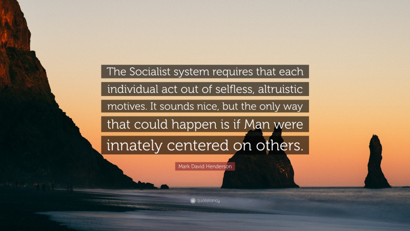 Mark David Henderson Quote: “The Socialist system requires that each individual act out of selfless, altruistic motives. It sounds nice, but the only way that could happen is if Man were innately centered on others.”