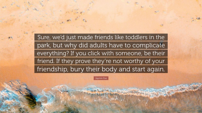 Jaymin Eve Quote: “Sure, we’d just made friends like toddlers in the park, but why did adults have to complicate everything? If you click with someone, be their friend. If they prove they’re not worthy of your friendship, bury their body and start again.”