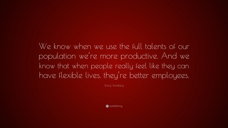 Sheryl Sandberg Quote: “We know when we use the full talents of our population we’re more productive. And we know that when people really feel like they can have flexible lives, they’re better employees.”