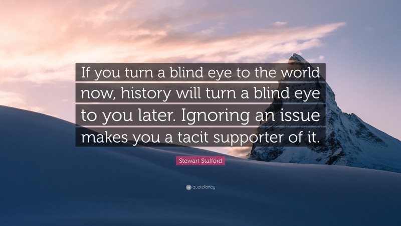 Stewart Stafford Quote: “If you turn a blind eye to the world now, history will turn a blind eye to you later. Ignoring an issue makes you a tacit supporter of it.”