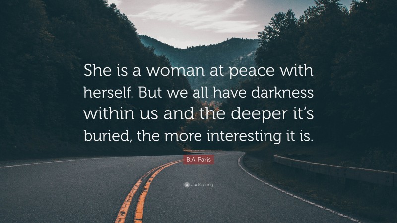 B.A. Paris Quote: “She is a woman at peace with herself. But we all have darkness within us and the deeper it’s buried, the more interesting it is.”