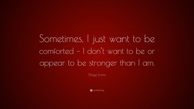 Shaye Evans Quote: “Sometimes, I just want to be comforted – I don’t want to be or appear to be stronger than I am.”