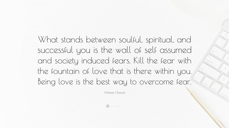 Vishwas Chavan Quote: “What stands between soulful, spiritual, and successful you is the wall of self assumed and society induced fears. Kill the fear with the fountain of love that is there within you. Being love is the best way to overcome fear.”