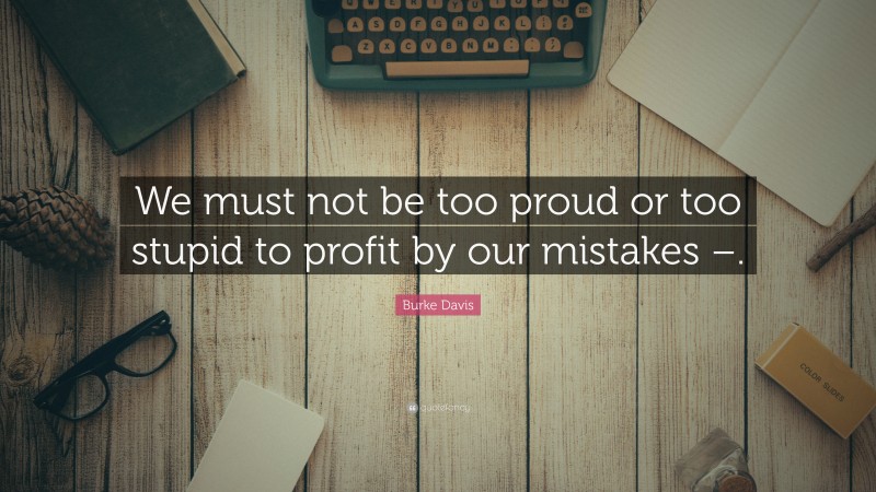 Burke Davis Quote: “We must not be too proud or too stupid to profit by our mistakes –.”