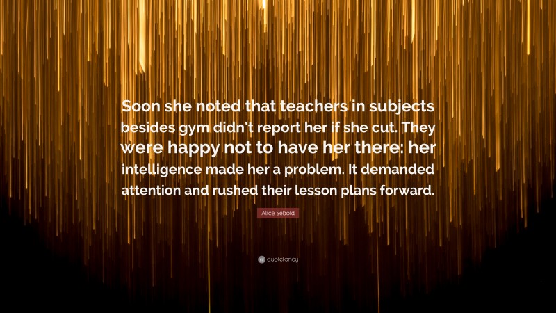 Alice Sebold Quote: “Soon she noted that teachers in subjects besides gym didn’t report her if she cut. They were happy not to have her there: her intelligence made her a problem. It demanded attention and rushed their lesson plans forward.”