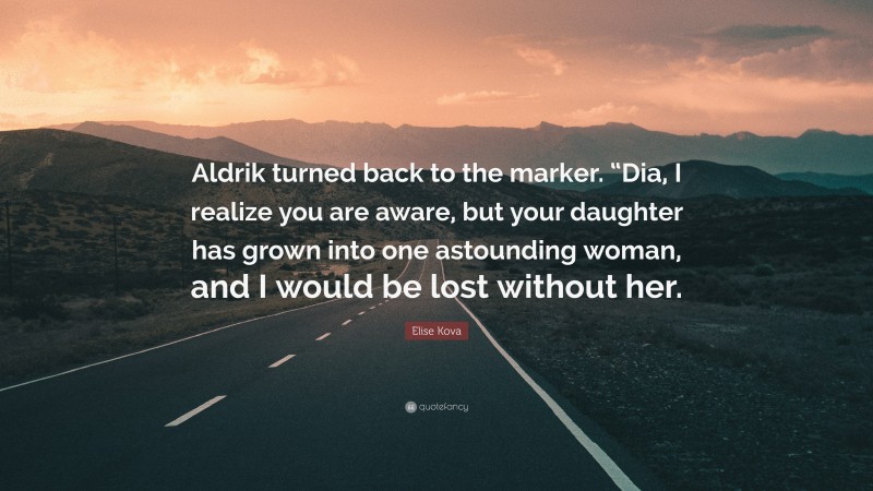 Elise Kova Quote: “Aldrik turned back to the marker. “Dia, I realize you are aware, but your daughter has grown into one astounding woman, and I would be lost without her.”