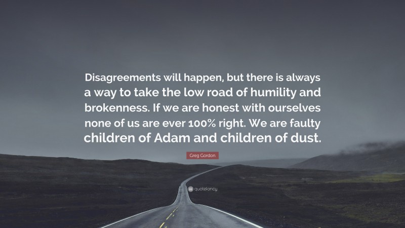 Greg Gordon Quote: “Disagreements will happen, but there is always a way to take the low road of humility and brokenness. If we are honest with ourselves none of us are ever 100% right. We are faulty children of Adam and children of dust.”