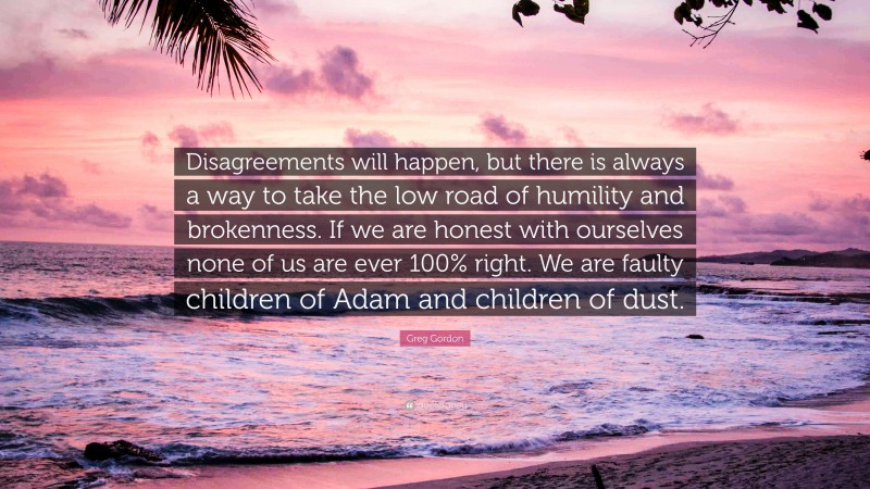 Greg Gordon Quote: “Disagreements will happen, but there is always a way to take the low road of humility and brokenness. If we are honest with ourselves none of us are ever 100% right. We are faulty children of Adam and children of dust.”