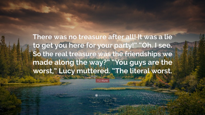 T.J. Klune Quote: “There was no treasure after all! It was a lie to get you here for your party!” “Oh. I see. So the real treasure was the friendships we made along the way?” “You guys are the worst,” Lucy muttered. “The literal worst.”