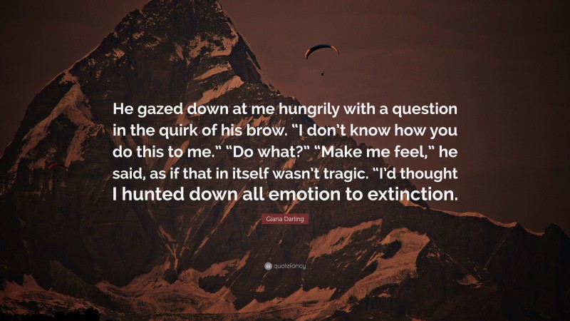 Giana Darling Quote: “He gazed down at me hungrily with a question in the quirk of his brow. “I don’t know how you do this to me.” “Do what?” “Make me feel,” he said, as if that in itself wasn’t tragic. “I’d thought I hunted down all emotion to extinction.”