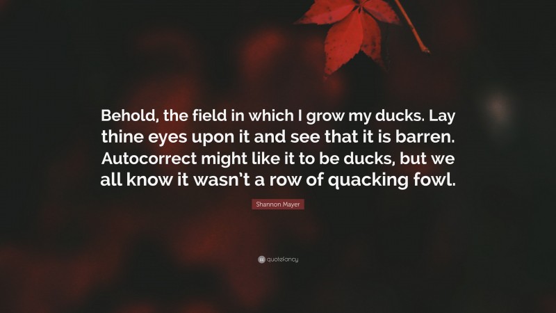 Shannon Mayer Quote: “Behold, the field in which I grow my ducks. Lay thine eyes upon it and see that it is barren. Autocorrect might like it to be ducks, but we all know it wasn’t a row of quacking fowl.”