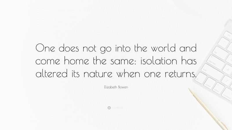 Elizabeth Bowen Quote: “One does not go into the world and come home the same: isolation has altered its nature when one returns.”