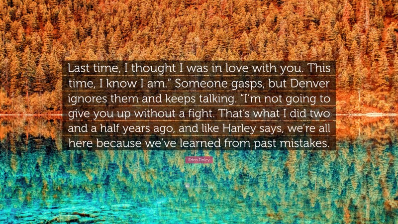 Eden Finley Quote: “Last time, I thought I was in love with you. This time, I know I am.” Someone gasps, but Denver ignores them and keeps talking. “I’m not going to give you up without a fight. That’s what I did two and a half years ago, and like Harley says, we’re all here because we’ve learned from past mistakes.”