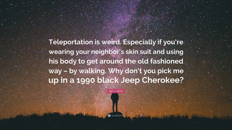 Jarod Kintz Quote: “Teleportation is weird. Especially if you’re wearing your neighbor’s skin suit and using his body to get around the old fashioned way – by walking. Why don’t you pick me up in a 1990 black Jeep Cherokee?”