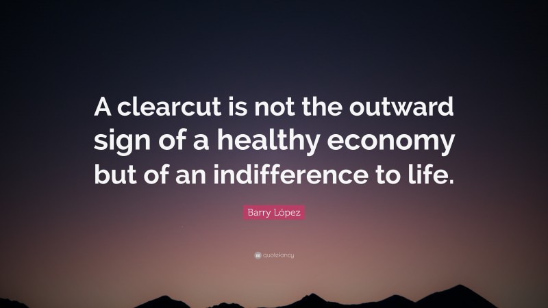 Barry López Quote: “A clearcut is not the outward sign of a healthy economy but of an indifference to life.”