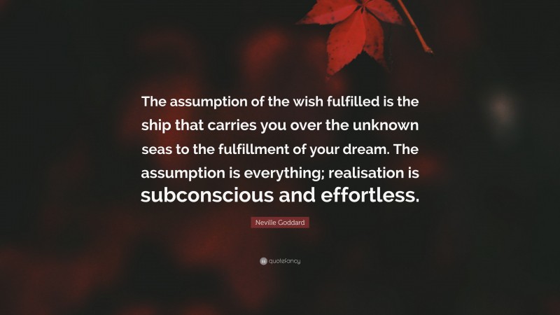 Neville Goddard Quote: “The assumption of the wish fulfilled is the ship that carries you over the unknown seas to the fulfillment of your dream. The assumption is everything; realisation is subconscious and effortless.”