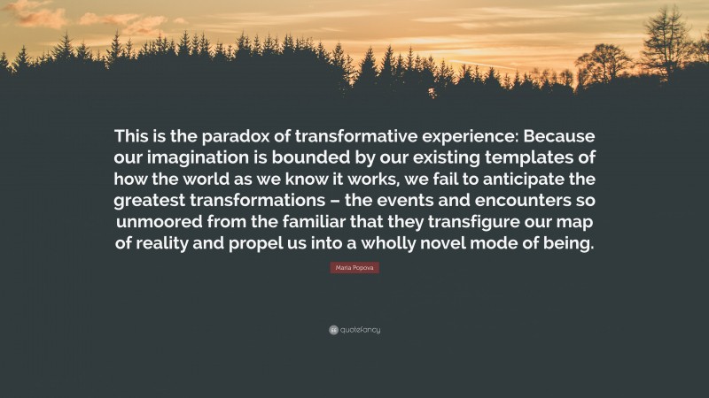 Maria Popova Quote: “This is the paradox of transformative experience: Because our imagination is bounded by our existing templates of how the world as we know it works, we fail to anticipate the greatest transformations – the events and encounters so unmoored from the familiar that they transfigure our map of reality and propel us into a wholly novel mode of being.”