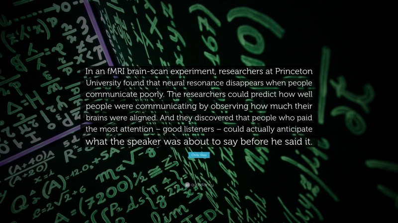 Chris Voss Quote: “In an fMRI brain-scan experiment, researchers at Princeton University found that neural resonance disappears when people communicate poorly. The researchers could predict how well people were communicating by observing how much their brains were aligned. And they discovered that people who paid the most attention – good listeners – could actually anticipate what the speaker was about to say before he said it.”