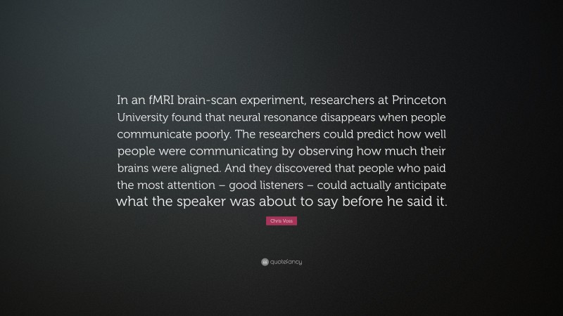 Chris Voss Quote: “In an fMRI brain-scan experiment, researchers at Princeton University found that neural resonance disappears when people communicate poorly. The researchers could predict how well people were communicating by observing how much their brains were aligned. And they discovered that people who paid the most attention – good listeners – could actually anticipate what the speaker was about to say before he said it.”