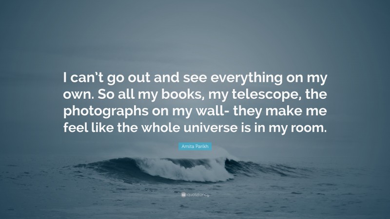 Amita Parikh Quote: “I can’t go out and see everything on my own. So all my books, my telescope, the photographs on my wall- they make me feel like the whole universe is in my room.”