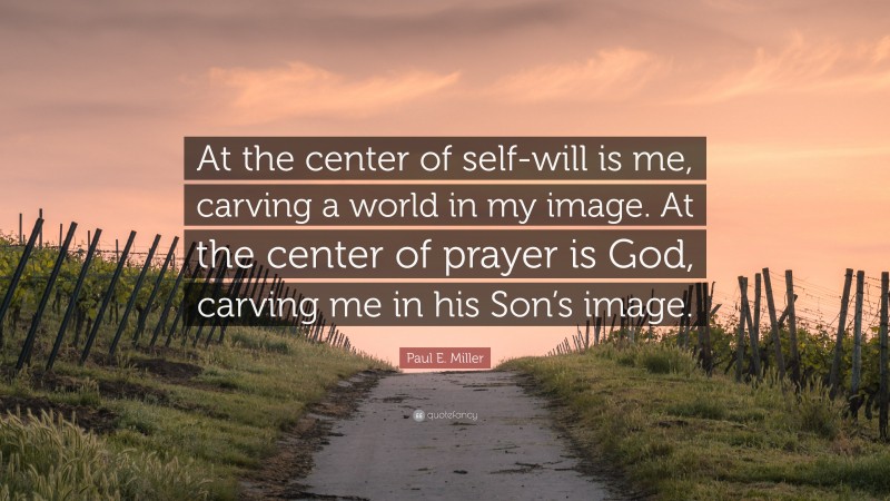 Paul E. Miller Quote: “At the center of self-will is me, carving a world in my image. At the center of prayer is God, carving me in his Son’s image.”