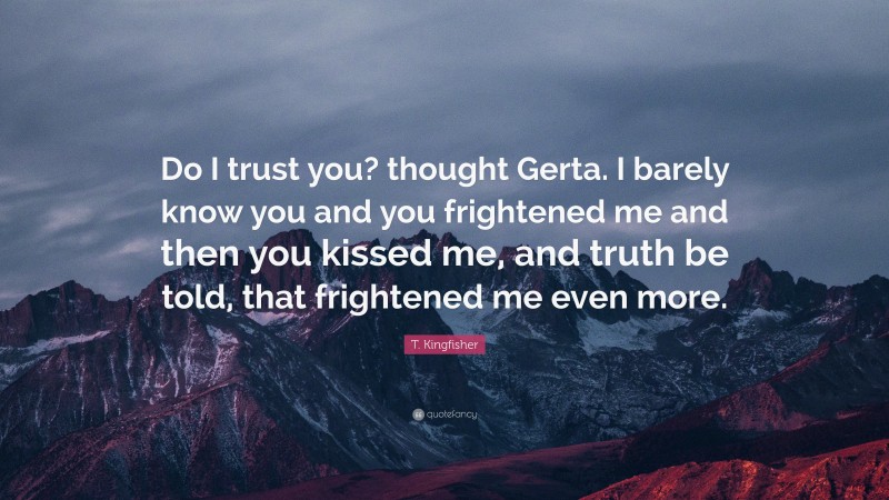 T. Kingfisher Quote: “Do I trust you? thought Gerta. I barely know you and you frightened me and then you kissed me, and truth be told, that frightened me even more.”