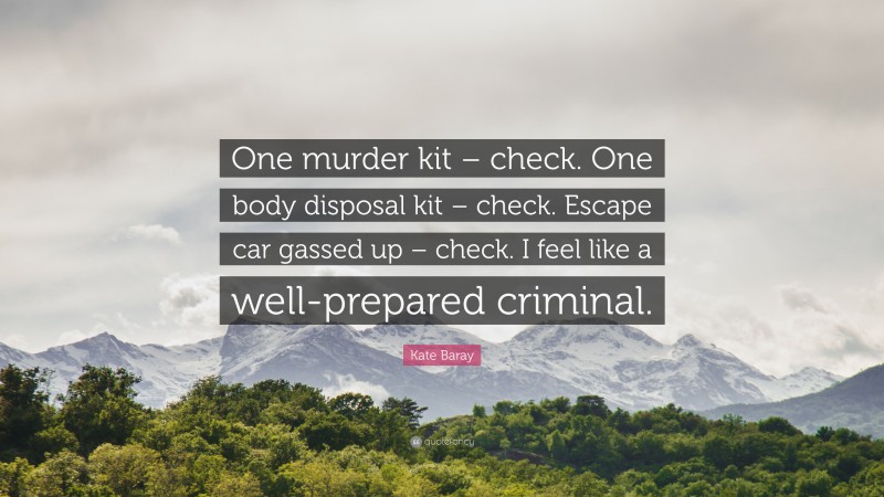 Kate Baray Quote: “One murder kit – check. One body disposal kit – check. Escape car gassed up – check. I feel like a well-prepared criminal.”